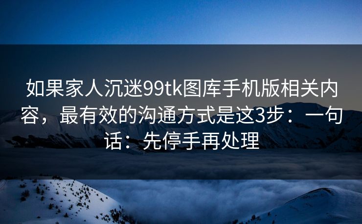 如果家人沉迷99tk图库手机版相关内容，最有效的沟通方式是这3步：一句话：先停手再处理