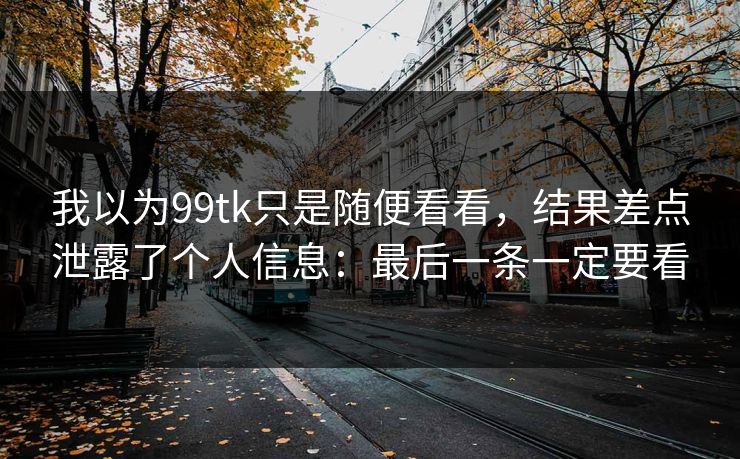 我以为99tk只是随便看看，结果差点泄露了个人信息：最后一条一定要看