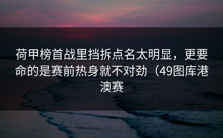 荷甲榜首战里挡拆点名太明显，更要命的是赛前热身就不对劲（49图库港澳赛