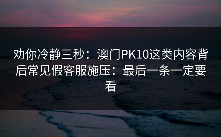 劝你冷静三秒：澳门PK10这类内容背后常见假客服施压：最后一条一定要看