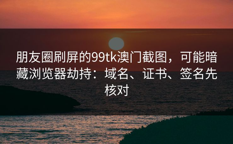 朋友圈刷屏的99tk澳门截图，可能暗藏浏览器劫持：域名、证书、签名先核对