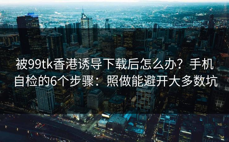 被99tk香港诱导下载后怎么办？手机自检的6个步骤：照做能避开大多数坑