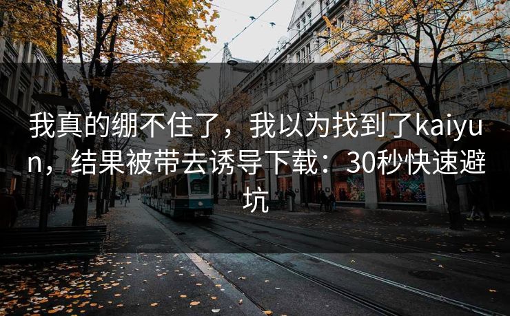 我真的绷不住了，我以为找到了kaiyun，结果被带去诱导下载：30秒快速避坑
